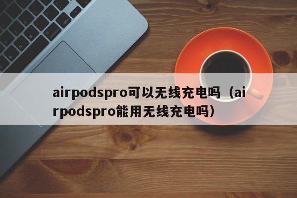 airpodspro可以无线充电吗(airpodspro能用无线充电吗)